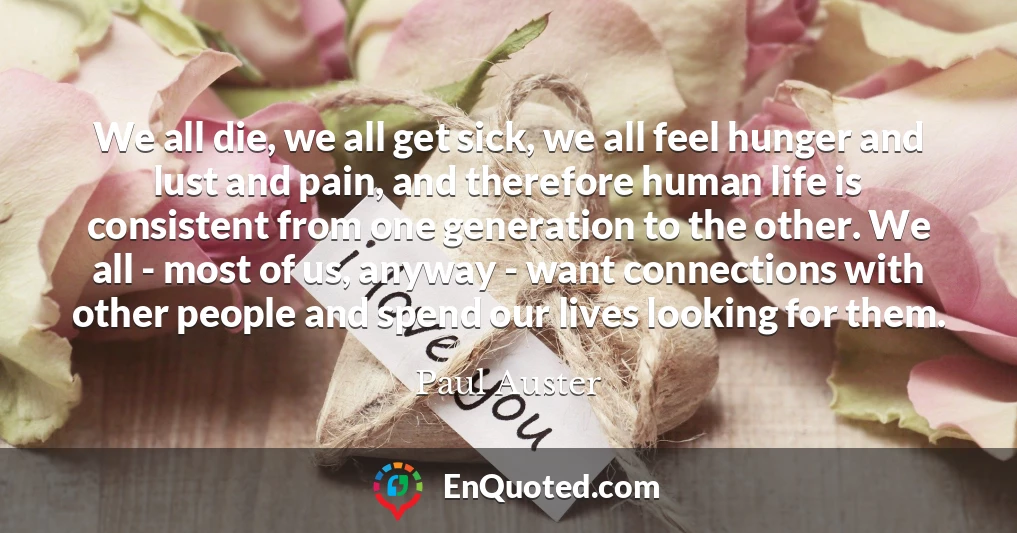 We all die, we all get sick, we all feel hunger and lust and pain, and therefore human life is consistent from one generation to the other. We all - most of us, anyway - want connections with other people and spend our lives looking for them.