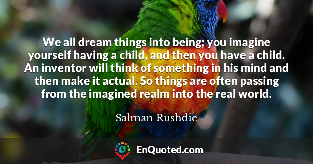 We all dream things into being; you imagine yourself having a child, and then you have a child. An inventor will think of something in his mind and then make it actual. So things are often passing from the imagined realm into the real world.