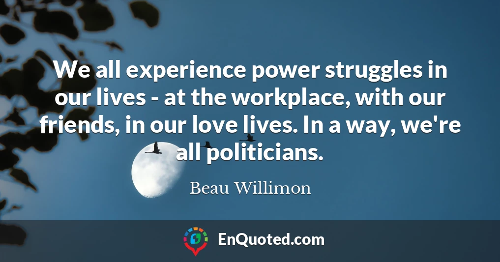 We all experience power struggles in our lives - at the workplace, with our friends, in our love lives. In a way, we're all politicians.