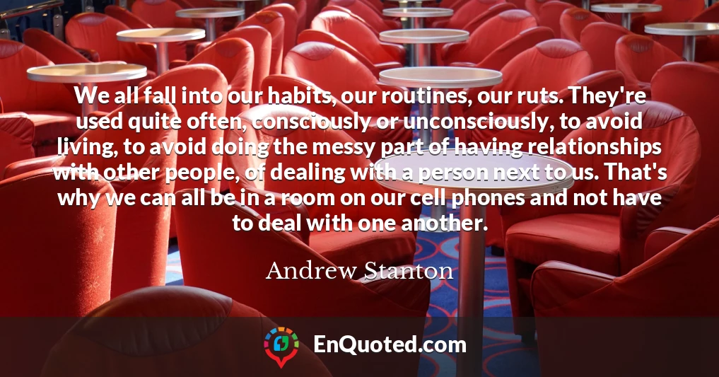 We all fall into our habits, our routines, our ruts. They're used quite often, consciously or unconsciously, to avoid living, to avoid doing the messy part of having relationships with other people, of dealing with a person next to us. That's why we can all be in a room on our cell phones and not have to deal with one another.
