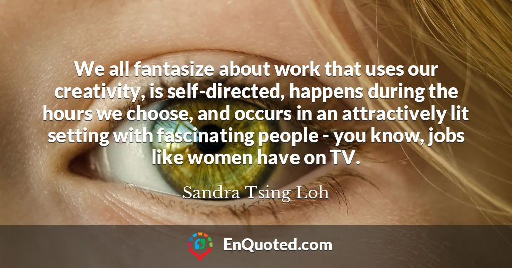 We all fantasize about work that uses our creativity, is self-directed, happens during the hours we choose, and occurs in an attractively lit setting with fascinating people - you know, jobs like women have on TV.