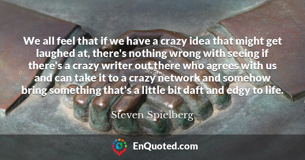 We all feel that if we have a crazy idea that might get laughed at, there's nothing wrong with seeing if there's a crazy writer out there who agrees with us and can take it to a crazy network and somehow bring something that's a little bit daft and edgy to life.