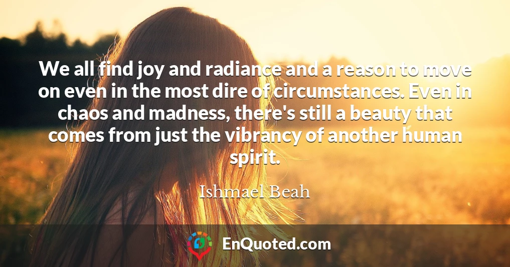 We all find joy and radiance and a reason to move on even in the most dire of circumstances. Even in chaos and madness, there's still a beauty that comes from just the vibrancy of another human spirit.