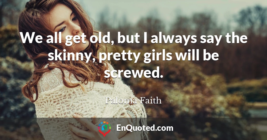 We all get old, but I always say the skinny, pretty girls will be screwed.