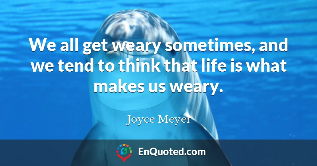 We all get weary sometimes, and we tend to think that life is what makes us weary.