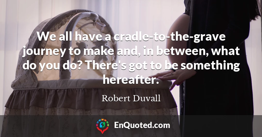 We all have a cradle-to-the-grave journey to make and, in between, what do you do? There's got to be something hereafter.