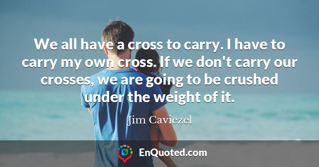 We all have a cross to carry. I have to carry my own cross. If we don't carry our crosses, we are going to be crushed under the weight of it.