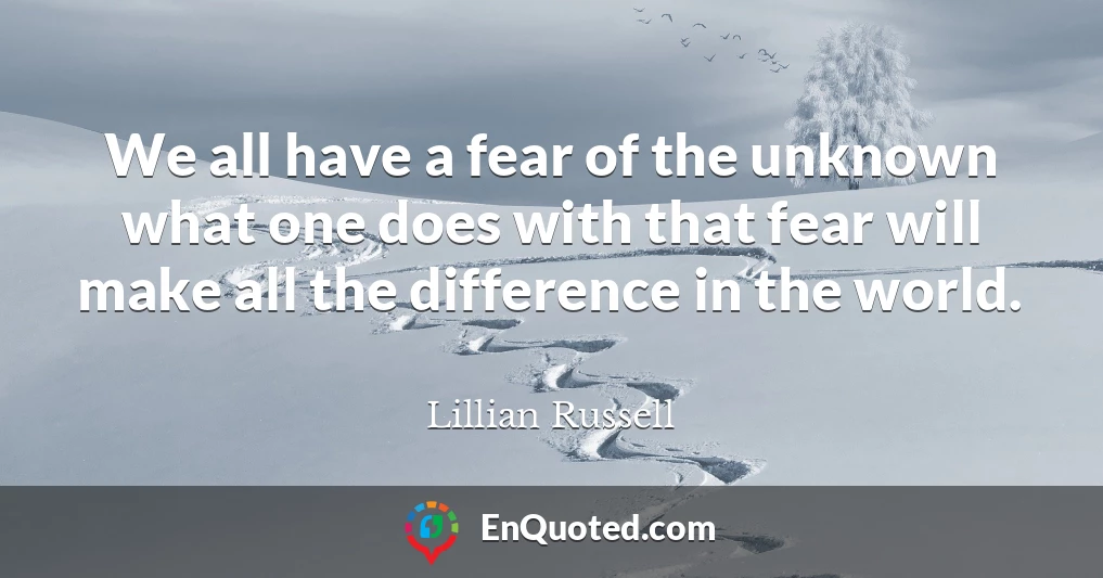 We all have a fear of the unknown what one does with that fear will make all the difference in the world.