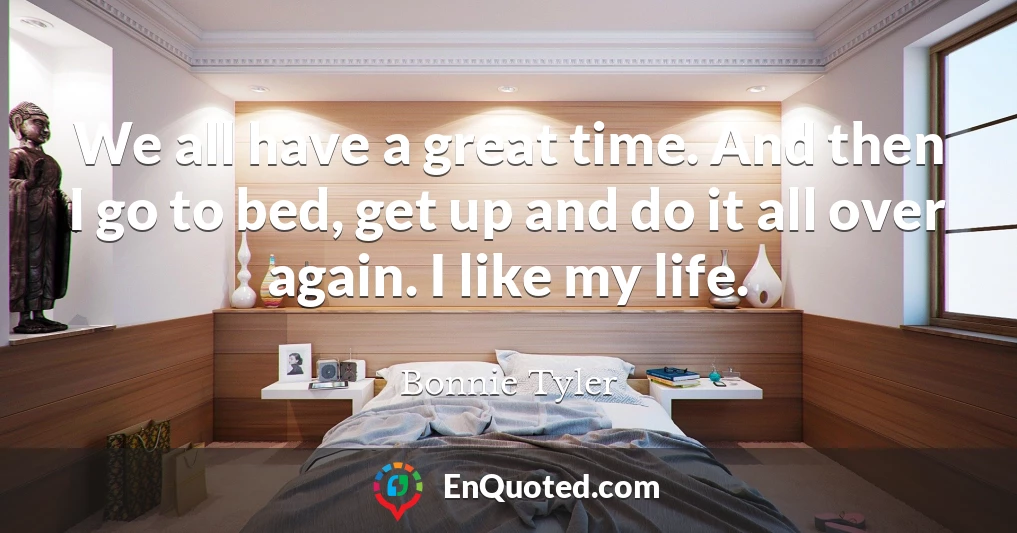We all have a great time. And then I go to bed, get up and do it all over again. I like my life.