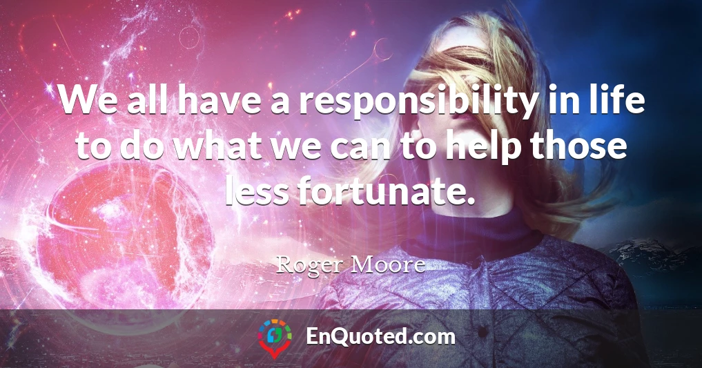 We all have a responsibility in life to do what we can to help those less fortunate.
