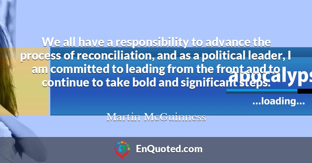 We all have a responsibility to advance the process of reconciliation, and as a political leader, I am committed to leading from the front and to continue to take bold and significant steps.