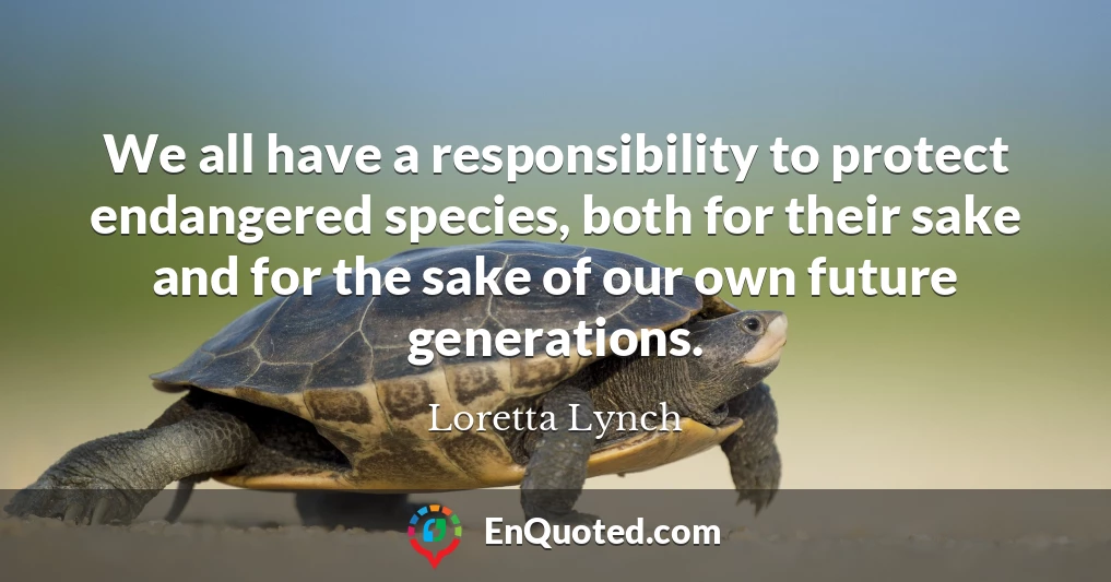 We all have a responsibility to protect endangered species, both for their sake and for the sake of our own future generations.