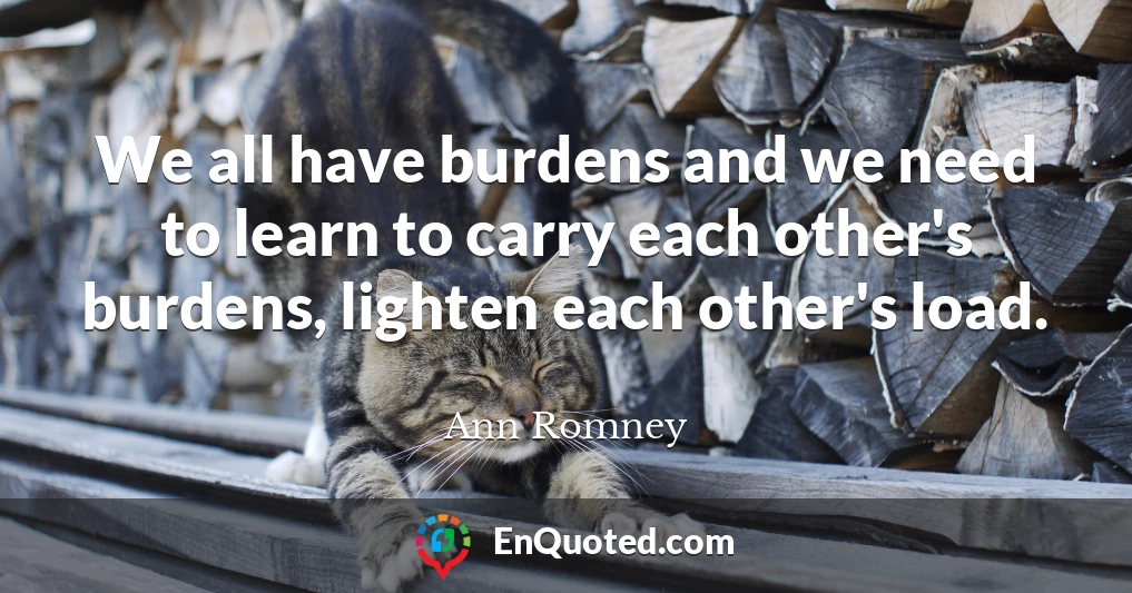 We all have burdens and we need to learn to carry each other's burdens, lighten each other's load.