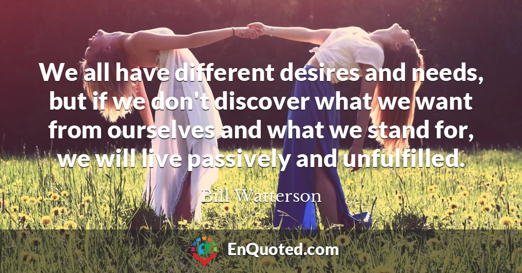 We all have different desires and needs, but if we don't discover what we want from ourselves and what we stand for, we will live passively and unfulfilled.