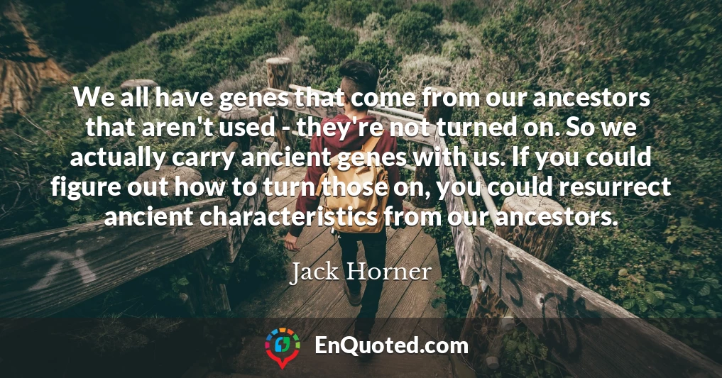 We all have genes that come from our ancestors that aren't used - they're not turned on. So we actually carry ancient genes with us. If you could figure out how to turn those on, you could resurrect ancient characteristics from our ancestors.