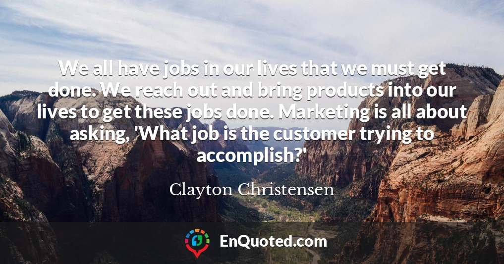 We all have jobs in our lives that we must get done. We reach out and bring products into our lives to get these jobs done. Marketing is all about asking, 'What job is the customer trying to accomplish?'