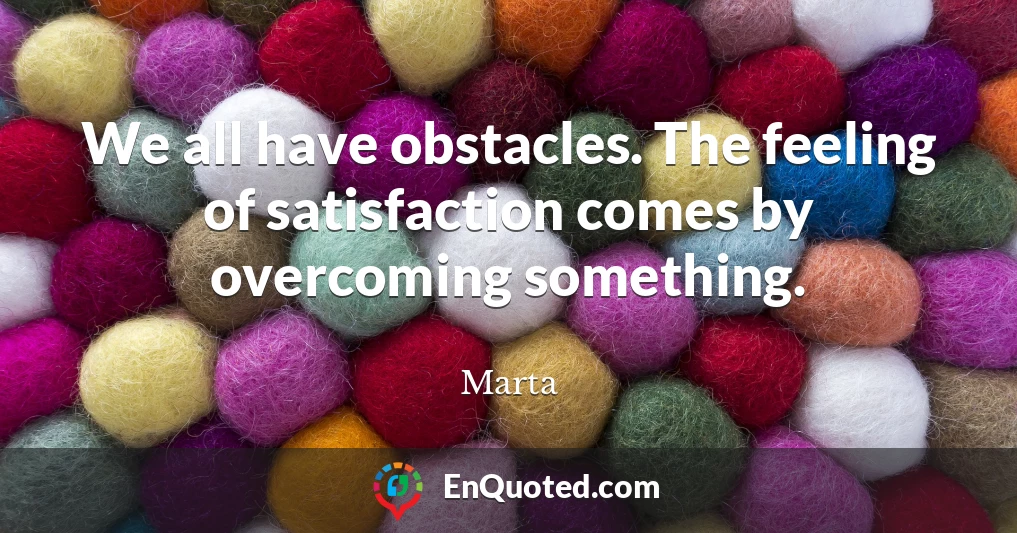 We all have obstacles. The feeling of satisfaction comes by overcoming something.