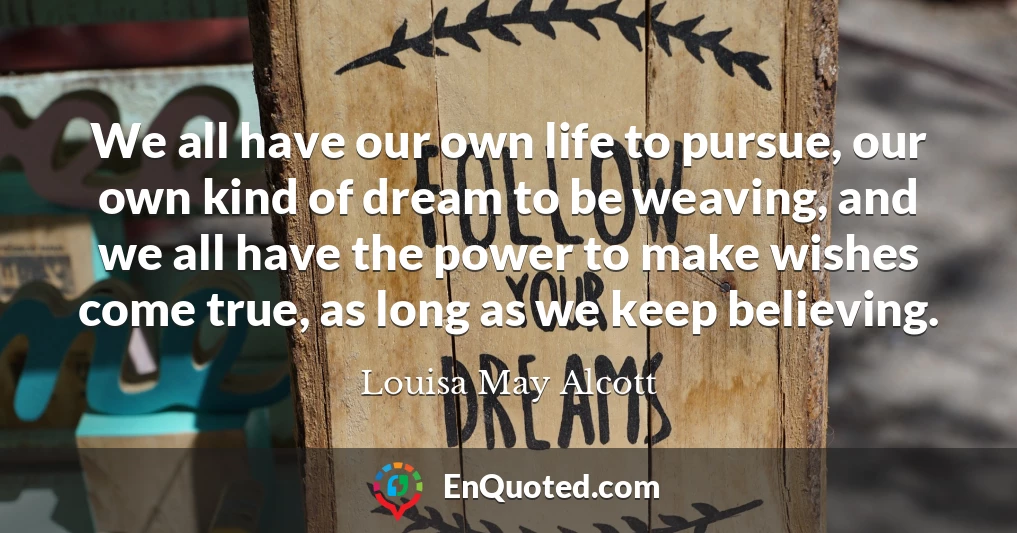 We all have our own life to pursue, our own kind of dream to be weaving, and we all have the power to make wishes come true, as long as we keep believing.
