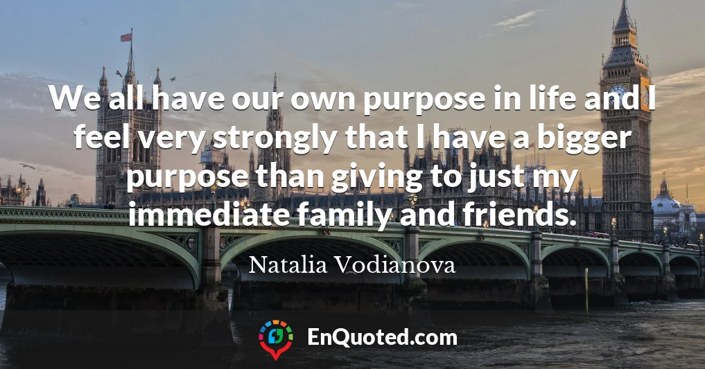 We all have our own purpose in life and I feel very strongly that I have a bigger purpose than giving to just my immediate family and friends.
