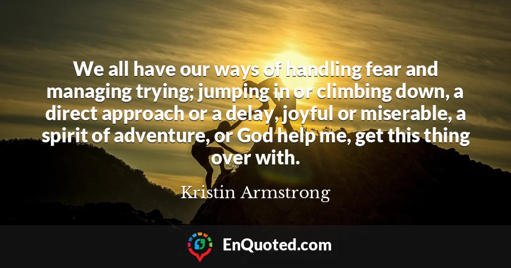 We all have our ways of handling fear and managing trying; jumping in or climbing down, a direct approach or a delay, joyful or miserable, a spirit of adventure, or God help me, get this thing over with.