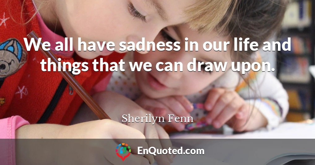 We all have sadness in our life and things that we can draw upon.