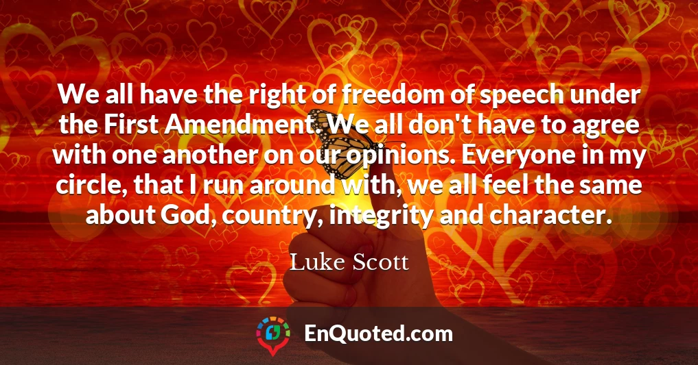 We all have the right of freedom of speech under the First Amendment. We all don't have to agree with one another on our opinions. Everyone in my circle, that I run around with, we all feel the same about God, country, integrity and character.