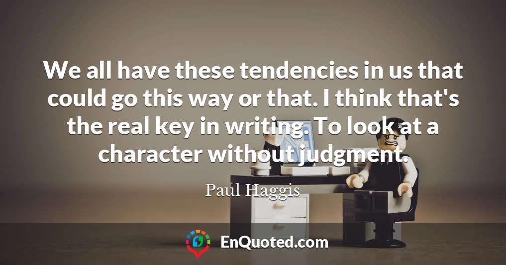 We all have these tendencies in us that could go this way or that. I think that's the real key in writing. To look at a character without judgment.