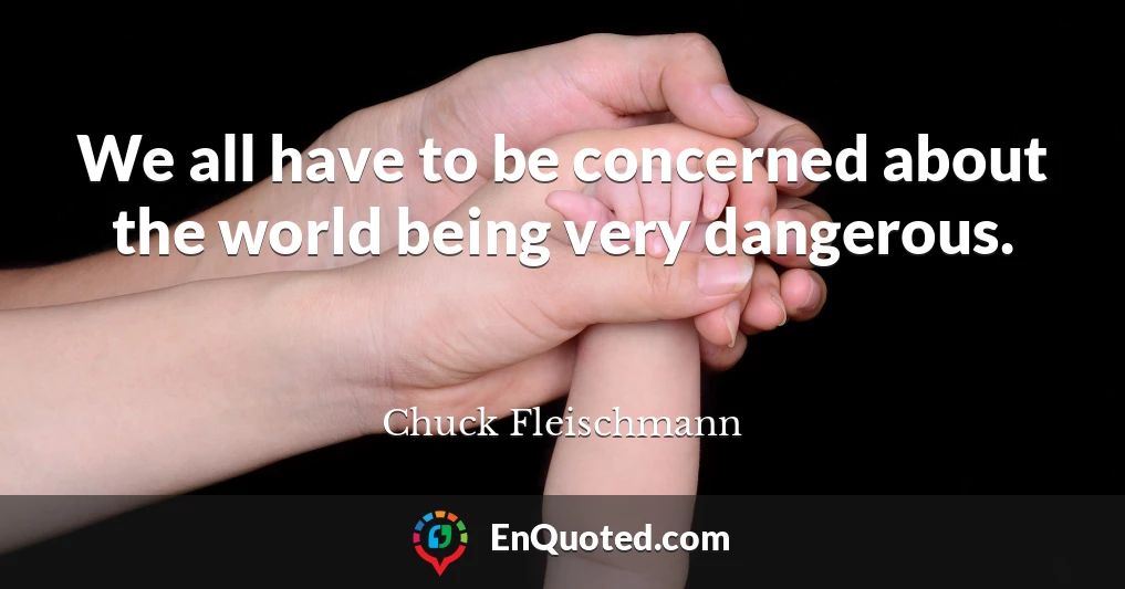 We all have to be concerned about the world being very dangerous.