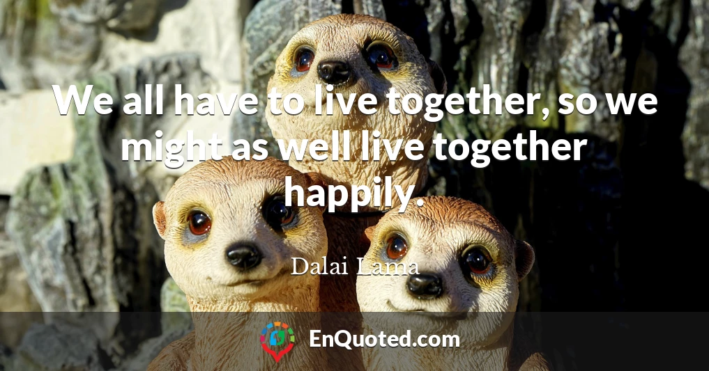 We all have to live together, so we might as well live together happily.
