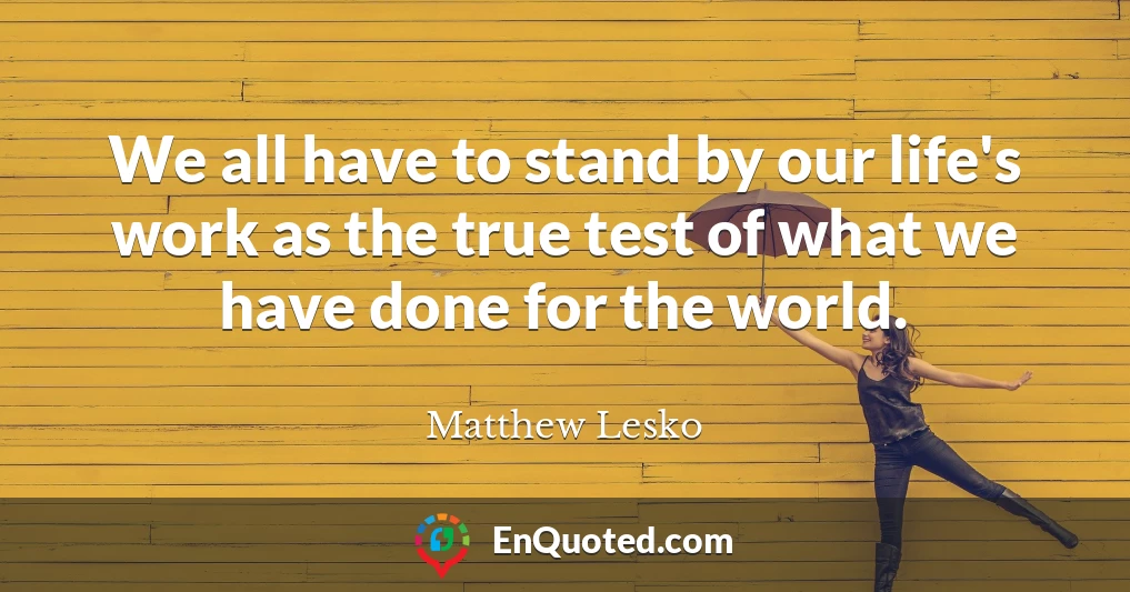 We all have to stand by our life's work as the true test of what we have done for the world.