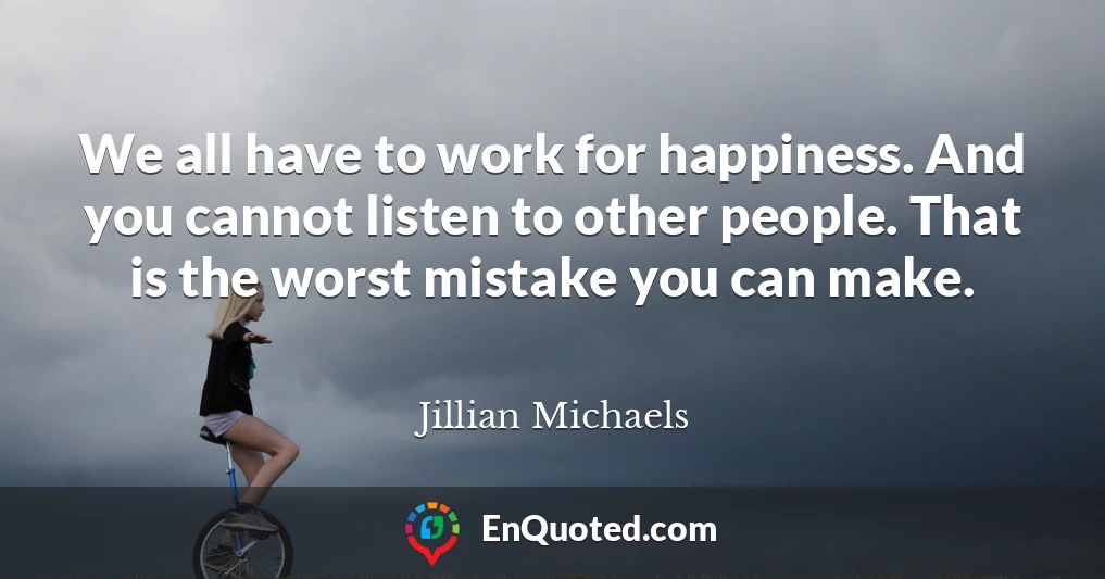 We all have to work for happiness. And you cannot listen to other people. That is the worst mistake you can make.