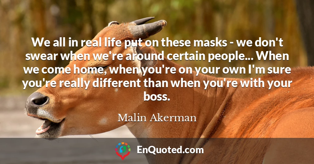 We all in real life put on these masks - we don't swear when we're around certain people... When we come home, when you're on your own I'm sure you're really different than when you're with your boss.
