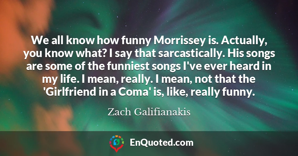 We all know how funny Morrissey is. Actually, you know what? I say that sarcastically. His songs are some of the funniest songs I've ever heard in my life. I mean, really. I mean, not that the 'Girlfriend in a Coma' is, like, really funny.