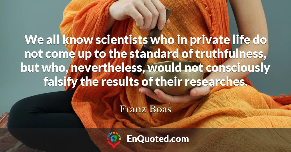 We all know scientists who in private life do not come up to the standard of truthfulness, but who, nevertheless, would not consciously falsify the results of their researches.