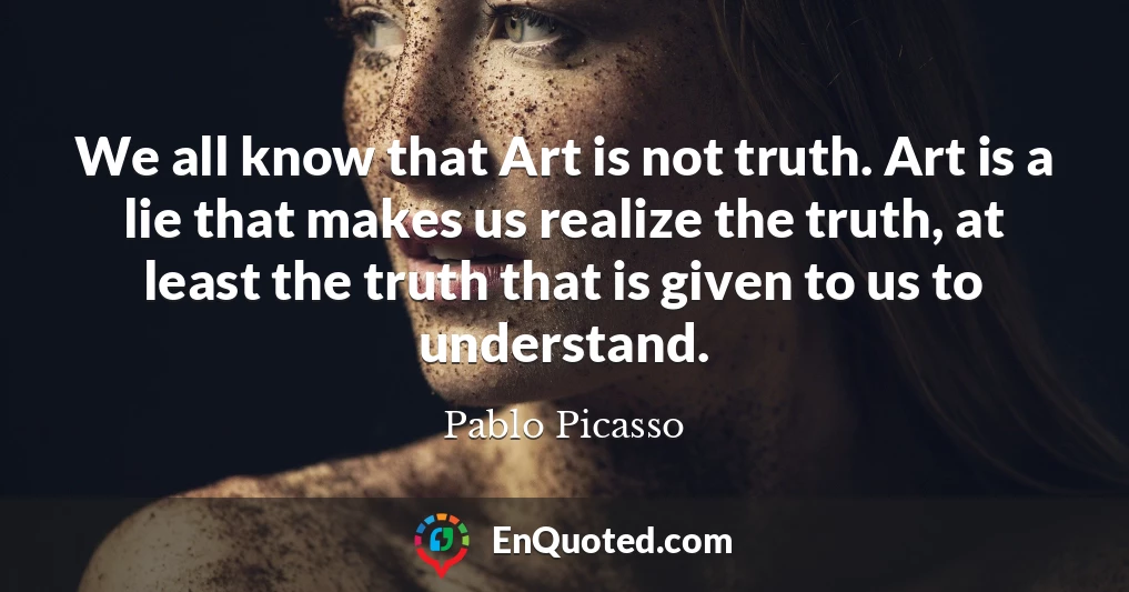 We all know that Art is not truth. Art is a lie that makes us realize the truth, at least the truth that is given to us to understand.