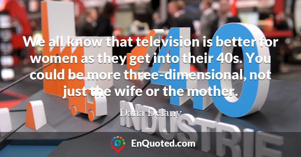 We all know that television is better for women as they get into their 40s. You could be more three-dimensional, not just the wife or the mother.