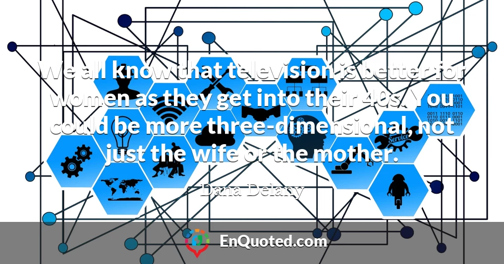 We all know that television is better for women as they get into their 40s. You could be more three-dimensional, not just the wife or the mother.