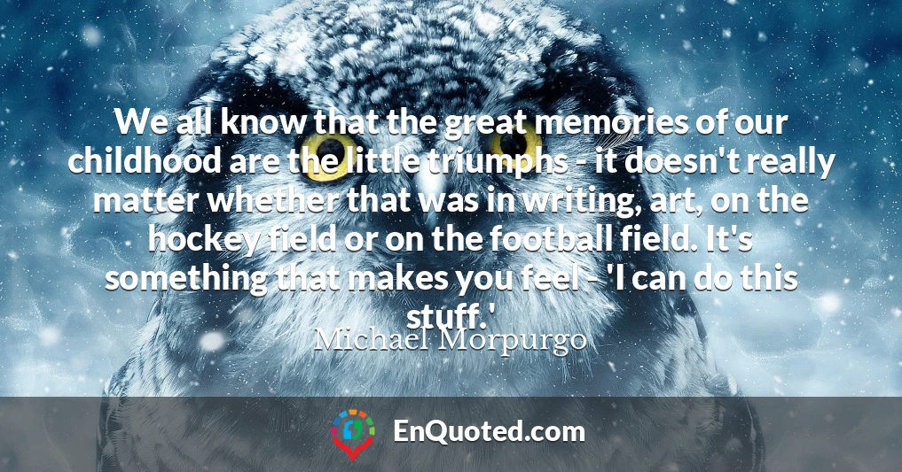 We all know that the great memories of our childhood are the little triumphs - it doesn't really matter whether that was in writing, art, on the hockey field or on the football field. It's something that makes you feel - 'I can do this stuff.'