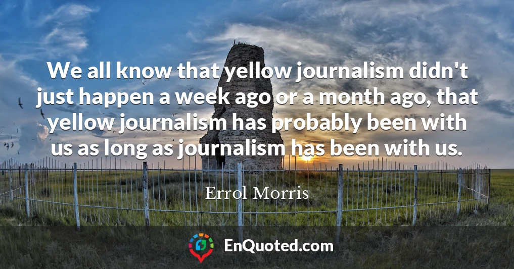 We all know that yellow journalism didn't just happen a week ago or a month ago, that yellow journalism has probably been with us as long as journalism has been with us.