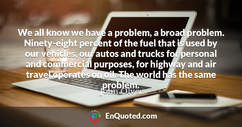 We all know we have a problem, a broad problem. Ninety-eight percent of the fuel that is used by our vehicles, our autos and trucks for personal and commercial purposes, for highway and air travel operates on oil. The world has the same problem.