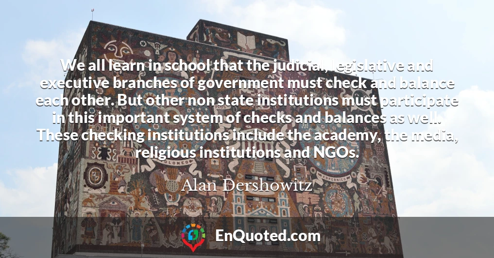 We all learn in school that the judicial, legislative and executive branches of government must check and balance each other. But other non state institutions must participate in this important system of checks and balances as well. These checking institutions include the academy, the media, religious institutions and NGOs.