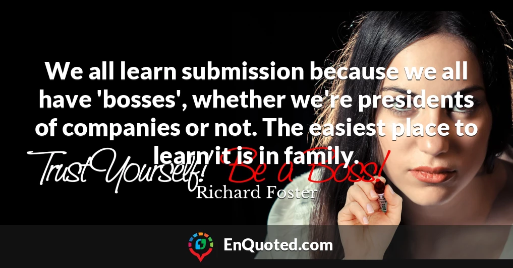 We all learn submission because we all have 'bosses', whether we're presidents of companies or not. The easiest place to learn it is in family.