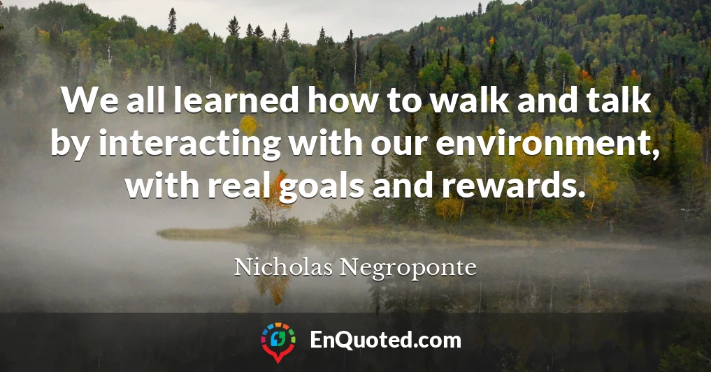 We all learned how to walk and talk by interacting with our environment, with real goals and rewards.