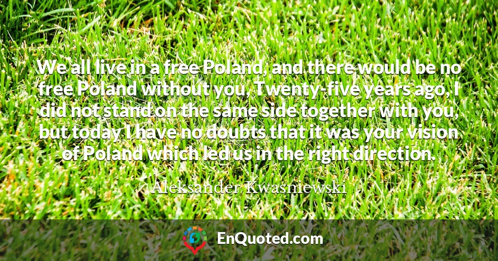 We all live in a free Poland, and there would be no free Poland without you, Twenty-five years ago, I did not stand on the same side together with you, but today I have no doubts that it was your vision of Poland which led us in the right direction.
