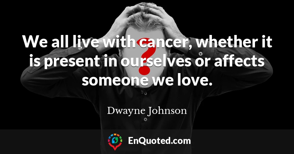 We all live with cancer, whether it is present in ourselves or affects someone we love.