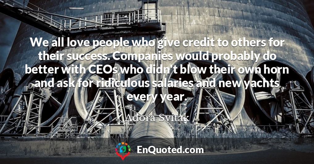 We all love people who give credit to others for their success. Companies would probably do better with CEOs who didn't blow their own horn and ask for ridiculous salaries and new yachts every year.
