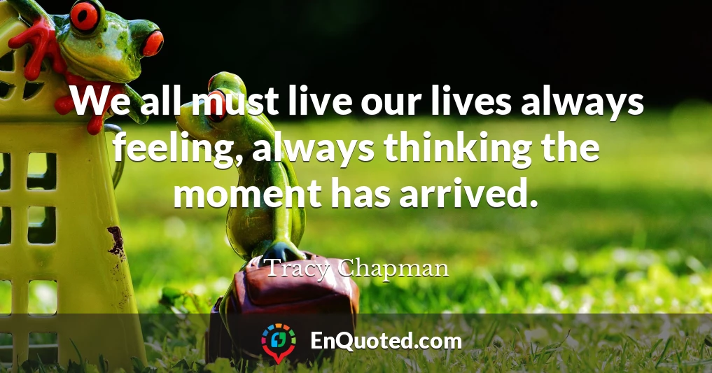 We all must live our lives always feeling, always thinking the moment has arrived.