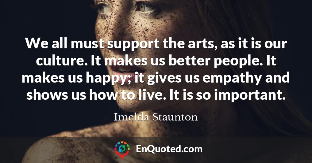 We all must support the arts, as it is our culture. It makes us better people. It makes us happy; it gives us empathy and shows us how to live. It is so important.