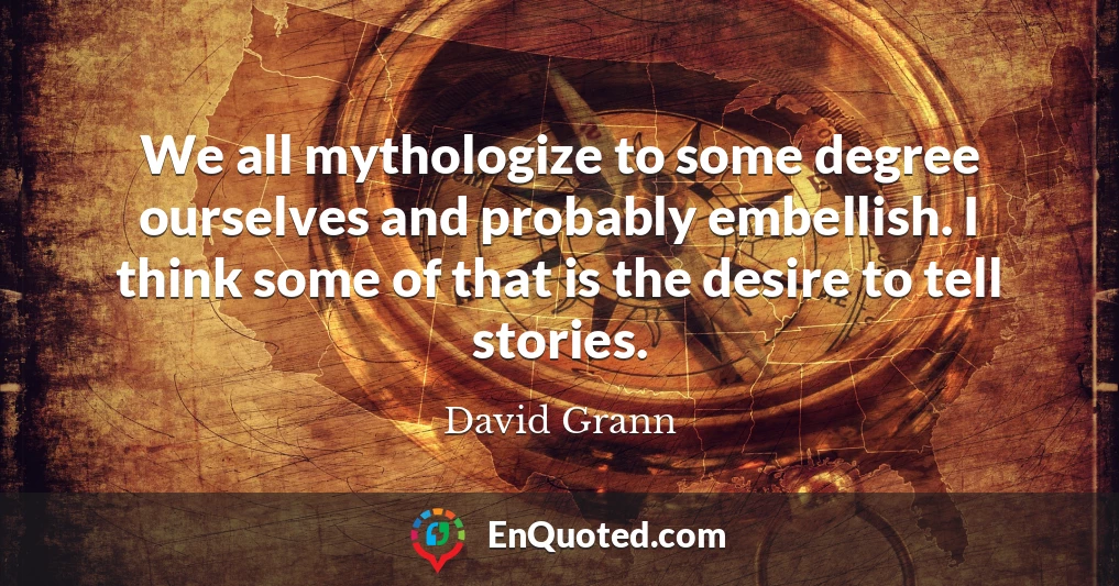 We all mythologize to some degree ourselves and probably embellish. I think some of that is the desire to tell stories.