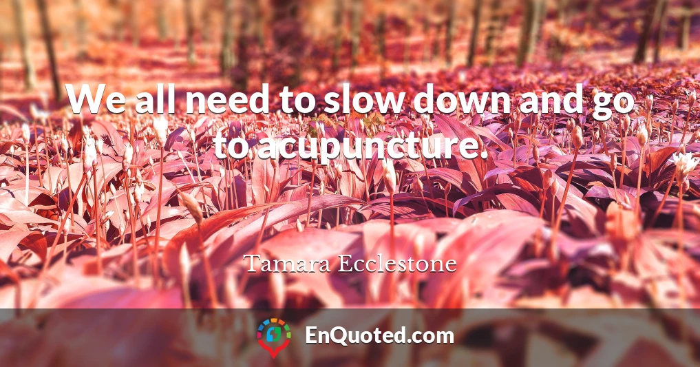 We all need to slow down and go to acupuncture.